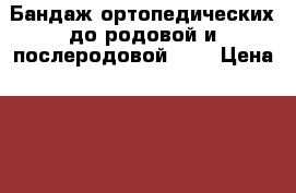 Бандаж ортопедических до родовой и послеродовой!!!! › Цена ­ 800 - Ярославская обл. Медицина, красота и здоровье » Аппараты и тренажеры   . Ярославская обл.